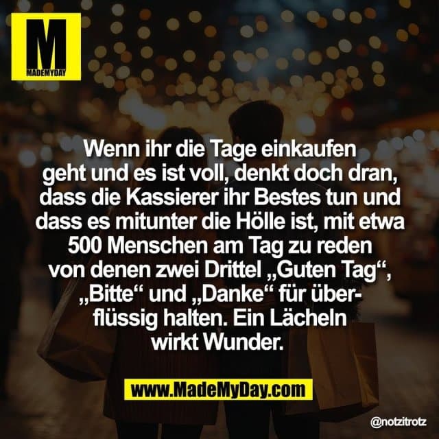 Wenn ihr die Tage einkaufen
geht und es ist voll, denkt doch dran,
dass die Kassierer ihr Bestes tun und
dass es mitunter die Hölle ist, mit etwa
500 Menschen am Tag zu reden
von denen zwei Drittel „Guten Tag“,
„Bitte“ und „Danke“ für über-
flüssig halten. Ein Lächeln
wirkt Wunder. - Inspiration, Zitate & Sprüche | MadeMyDay | Jetzt entdecken & teilen Wenn ihr die Tage einkaufen
geht und es ist voll, denkt doch dran,
dass die Kassierer ihr Bestes tun und
dass es mitunter die Hölle ist, mit etwa
500 Menschen am Tag zu reden
von denen zwei Drittel „Guten Tag“,
„Bitte“ und „Danke“ für über-
flüssig halten. Ein Lächeln
wirkt Wunder. - Inspirierendes Zitat mit Bild