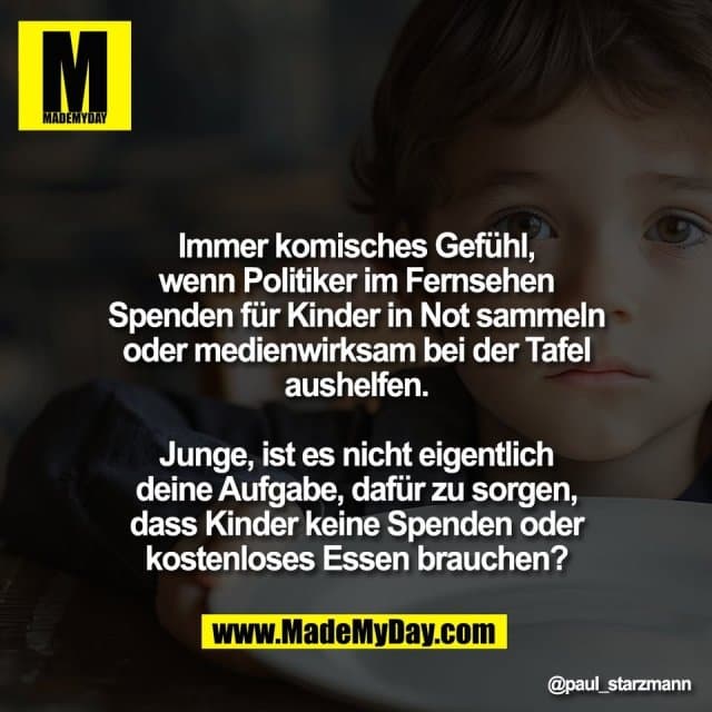Immer komisches Gefühl,
wenn Politiker im Fernsehen
Spenden für Kinder in Not sammeln
oder medienwirksam bei der Tafel
aushelfen.
Junge, ist es nicht eigentlich
deine Aufgabe, dafür zu sorgen,
dass Kinder keine Spenden oder
kostenloses Essen brauchen? - Inspiration, Zitate & Sprüche | MadeMyDay | Jetzt entdecken & teilen Immer komisches Gefühl,
wenn Politiker im Fernsehen
Spenden für Kinder in Not sammeln
oder medienwirksam bei der Tafel
aushelfen.
Junge, ist es nicht eigentlich
deine Aufgabe, dafür zu sorgen,
dass Kinder keine Spenden oder
kostenloses Essen brauchen? - Inspirierendes Zitat mit Bild