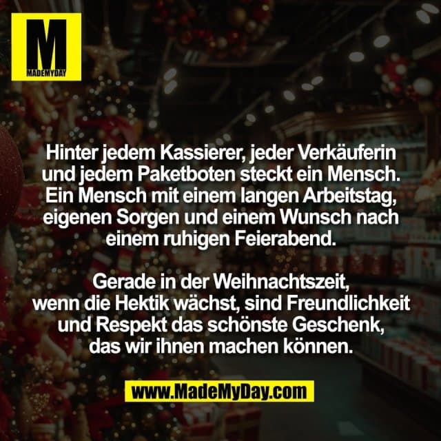 Hinter jedem Kassierer, jeder Verkäuferin
und jedem Paketboten steckt ein Mensch.
Ein Mensch mit einem langen Arbeitstag,
eigenen Sorgen und einem Wunsch nach
einem ruhigen Feierabend.
Gerade in der Weihnachtszeit,
wenn die Hektik wächst, sind Freundlichkeit
und Respekt das schönste Geschenk,
das wir ihnen machen können. - Inspiration, Zitate & Sprüche | MadeMyDay | Jetzt entdecken & teilen Hinter jedem Kassierer, jeder Verkäuferin
und jedem Paketboten steckt ein Mensch.
Ein Mensch mit einem langen Arbeitstag,
eigenen Sorgen und einem Wunsch nach
einem ruhigen Feierabend.
Gerade in der Weihnachtszeit,
wenn die Hektik wächst, sind Freundlichkeit
und Respekt das schönste Geschenk,
das wir ihnen machen können. - Inspirierendes Zitat mit Bild