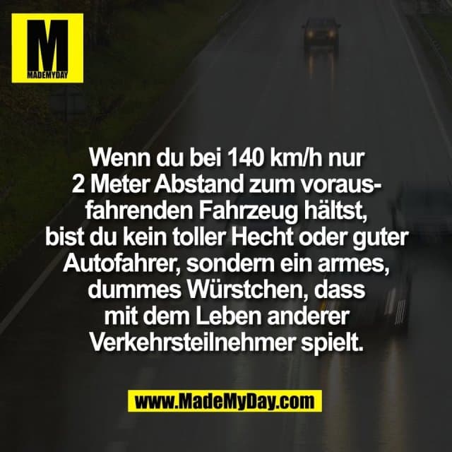 Wenn du bei 140 km/h nur
2 Meter Abstand zum voraus-
fahrenden Fahrzeug hältst,
bist du kein toller Hecht oder guter
Autofahrer, sondern ein armes,
dummes Würstchen, dass
mit dem Leben anderer
Verkehrsteilnehmer spielt. - Inspiration, Zitate & Sprüche | MadeMyDay | Jetzt entdecken & teilen Wenn du bei 140 km/h nur
2 Meter Abstand zum voraus-
fahrenden Fahrzeug hältst,
bist du kein toller Hecht oder guter
Autofahrer, sondern ein armes,
dummes Würstchen, dass
mit dem Leben anderer
Verkehrsteilnehmer spielt. - Inspirierendes Zitat mit Bild