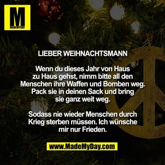 Lieber Weihnachtsmann
Wenn du dieses Jahr von Haus
zu Haus gehst, nimm bitte all den
Menschen ihre Waffen und Bomben weg.
Pack sie in deinen Sack und bring
sie ganz weit weg.
Sodass nie wieder Menschen durch
Krieg sterben müssen. Ich wünsche
mir nur Frieden. - Inspiration, Zitate & Sprüche | MadeMyDay | Jetzt entdecken & teilen Lieber Weihnachtsmann
Wenn du dieses Jahr von Haus
zu Haus gehst, nimm bitte all den
Menschen ihre Waffen und Bomben weg.
Pack sie in deinen Sack und bring
sie ganz weit weg.
Sodass nie wieder Menschen durch
Krieg sterben müssen. Ich wünsche
mir nur Frieden. - Inspirierendes Zitat mit Bild