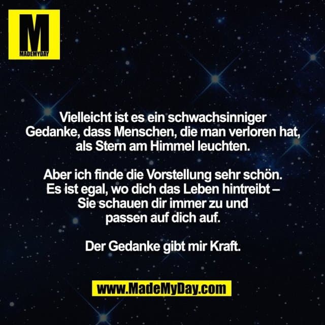 Vielleicht ist es ein schwachsinniger
Gedanke, dass Menschen, die man verloren hat,
als Stern am Himmel leuchten.
Aber ich finde die Vorstellung sehr schön.
Es ist egal, wo dich das Leben hintreibt –
Sie schauen dir immer zu und
passen auf dich auf.
Der Gedanke gibt mir Kraft. - Inspiration, Zitate & Sprüche | MadeMyDay | Jetzt entdecken & teilen Vielleicht ist es ein schwachsinniger
Gedanke, dass Menschen, die man verloren hat,
als Stern am Himmel leuchten.
Aber ich finde die Vorstellung sehr schön.
Es ist egal, wo dich das Leben hintreibt –
Sie schauen dir immer zu und
passen auf dich auf.
Der Gedanke gibt mir Kraft. - Inspirierendes Zitat mit Bild