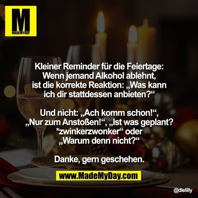 Kleiner Reminder für die Feiertage:
Wenn jemand Alkohol ablehnt,
ist die korrekte Reaktion: „Was kann
ich dir stattdessen anbieten?“
Und nicht: „Ach komm schon!“,
„Nur zum Anstoßen!“, „Ist was geplant?
*zwinkerzwonker“ oder
„Warum denn nicht?“
Danke, gern geschehen. - Inspiration, Zitate & Sprüche | MadeMyDay | Jetzt entdecken & teilen Kleiner Reminder für die Feiertage:
Wenn jemand Alkohol ablehnt,
ist die korrekte Reaktion: „Was kann
ich dir stattdessen anbieten?“
Und nicht: „Ach komm schon!“,
„Nur zum Anstoßen!“, „Ist was geplant?
*zwinkerzwonker“ oder
„Warum denn nicht?“
Danke, gern geschehen. - Inspirierendes Zitat mit Bild