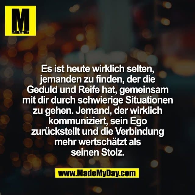 Es ist heute wirklich selten,
jemanden zu finden, der die
Geduld und Reife hat, gemeinsam
mit dir durch schwierige Situationen
zu gehen. Jemand, der wirklich
kommuniziert, sein Ego
zurückstellt und die Verbindung
mehr wertschätzt als
seinen Stolz. - Inspiration, Zitate & Sprüche | MadeMyDay | Jetzt entdecken & teilen Es ist heute wirklich selten,
jemanden zu finden, der die
Geduld und Reife hat, gemeinsam
mit dir durch schwierige Situationen
zu gehen. Jemand, der wirklich
kommuniziert, sein Ego
zurückstellt und die Verbindung
mehr wertschätzt als
seinen Stolz. - Inspirierendes Zitat mit Bild