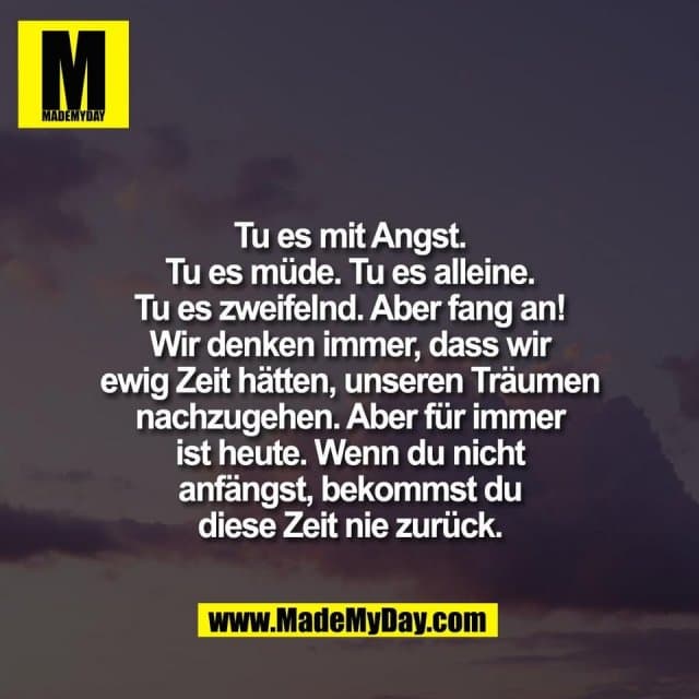 Tu es mit Angst.
Tu es müde. Tu es alleine.
Tu es zweifelnd. Aber fang an!
Wir denken immer, dass wir
ewig Zeit hätten, unseren Träumen
nachzugehen. Aber für immer
ist heute. Wenn du nicht
anfängst, bekommst du
diese Zeit nie zurück. - Inspiration, Zitate & Sprüche | MadeMyDay | Jetzt entdecken & teilen Tu es mit Angst.
Tu es müde. Tu es alleine.
Tu es zweifelnd. Aber fang an!
Wir denken immer, dass wir
ewig Zeit hätten, unseren Träumen
nachzugehen. Aber für immer
ist heute. Wenn du nicht
anfängst, bekommst du
diese Zeit nie zurück. - Inspirierendes Zitat mit Bild