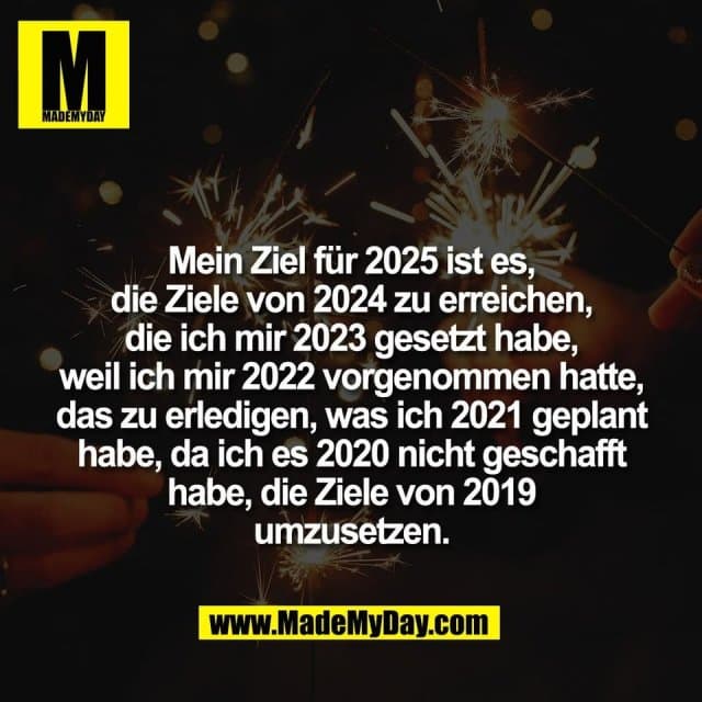 Mein Ziel für 2025 ist es,
die Ziele von 2024 zu erreichen,
die ich mir 2023 gesetzt habe,
weil ich mir 2022 vorgenommen hatte,
das zu erledigen, was ich 2021 geplant
habe, da ich es 2020 nicht geschafft
habe, die Ziele von 2019
umzusetzen. - Inspiration, Zitate & Sprüche | MadeMyDay | Jetzt entdecken & teilen Mein Ziel für 2025 ist es,
die Ziele von 2024 zu erreichen,
die ich mir 2023 gesetzt habe,
weil ich mir 2022 vorgenommen hatte,
das zu erledigen, was ich 2021 geplant
habe, da ich es 2020 nicht geschafft
habe, die Ziele von 2019
umzusetzen. - Inspirierendes Zitat mit Bild