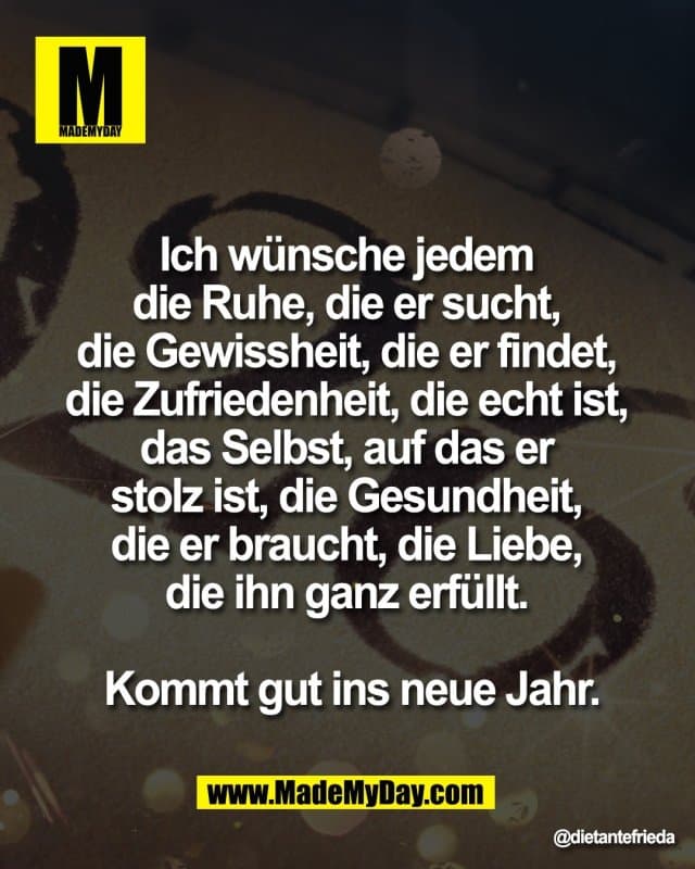 Ich wünsche jedem
die Ruhe, die er sucht,
die Gewissheit, die er findet,
die Zufriedenheit, die echt ist,
das Selbst, auf das er
stolz ist, die Gesundheit,
die er braucht, die Liebe,
die ihn ganz erfüllt.
Kommt gut ins neue Jahr. - Inspiration, Zitate & Sprüche | MadeMyDay | Jetzt entdecken & teilen Ich wünsche jedem
die Ruhe, die er sucht,
die Gewissheit, die er findet,
die Zufriedenheit, die echt ist,
das Selbst, auf das er
stolz ist, die Gesundheit,
die er braucht, die Liebe,
die ihn ganz erfüllt.
Kommt gut ins neue Jahr. - Inspirierendes Zitat mit Bild