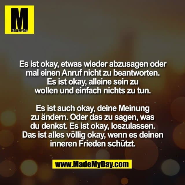 Es ist okay, etwas wieder abzusagen oder
mal einen Anruf nicht zu beantworten.
Es ist okay, alleine sein zu
wollen und einfach nichts zu tun.
Es ist auch okay, deine Meinung
zu ändern. Oder das zu sagen, was
du denkst. Es ist okay, loszulassen.
Das ist alles völlig okay, wenn es deinen
inneren Frieden schützt. - Inspiration, Zitate & Sprüche | MadeMyDay | Jetzt entdecken & teilen Es ist okay, etwas wieder abzusagen oder
mal einen Anruf nicht zu beantworten.
Es ist okay, alleine sein zu
wollen und einfach nichts zu tun.
Es ist auch okay, deine Meinung
zu ändern. Oder das zu sagen, was
du denkst. Es ist okay, loszulassen.
Das ist alles völlig okay, wenn es deinen
inneren Frieden schützt. - Inspirierendes Zitat mit Bild