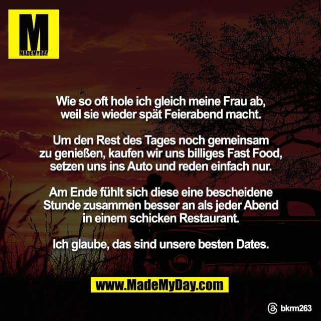 Wie so oft hole ich gleich meine Frau ab,
weil sie wieder spät Feierabend macht.
Um den Rest des Tages noch gemeinsam
zu genießen, kaufen wir uns billiges Fast Food,
setzen uns ins Auto und reden einfach nur.
Am Ende fühlt sich diese eine bescheidene
Stunde zusammen besser an als jeder Abend
in einem schicken Restaurant.
Ich glaube, das sind unsere besten Dates.
Threads: bkrm263 - Inspiration, Zitate & Sprüche | MadeMyDay | Jetzt entdecken & teilen Wie so oft hole ich gleich meine Frau ab,
weil sie wieder spät Feierabend macht.
Um den Rest des Tages noch gemeinsam
zu genießen, kaufen wir uns billiges Fast Food,
setzen uns ins Auto und reden einfach nur.
Am Ende fühlt sich diese eine bescheidene
Stunde zusammen besser an als jeder Abend
in einem schicken Restaurant.
Ich glaube, das sind unsere besten Dates.
Threads: bkrm263 - Inspirierendes Zitat mit Bild
