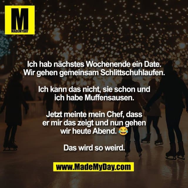 Ich hab nächstes Wochenende ein Date.
Wir gehen gemeinsam Schlittschuhlaufen.
Ich kann das nicht, sie schon und
ich habe Muffensausen.
Jetzt meinte mein Chef, dass
er mir das zeigt und nun gehen
wir heute Abend. 😂
Das wird so weird. - Inspiration, Zitate & Sprüche | MadeMyDay | Jetzt entdecken & teilen Ich hab nächstes Wochenende ein Date.
Wir gehen gemeinsam Schlittschuhlaufen.
Ich kann das nicht, sie schon und
ich habe Muffensausen.
Jetzt meinte mein Chef, dass
er mir das zeigt und nun gehen
wir heute Abend. 😂
Das wird so weird. - Inspirierendes Zitat mit Bild