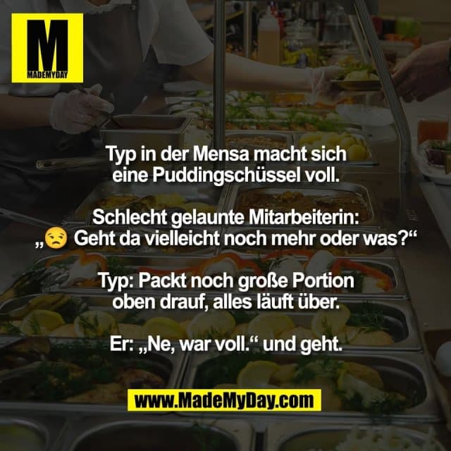 Typ in der Mensa macht sich
eine Puddingschüssel voll.
Schlecht gelaunte Mitarbeiterin:
„😒 Geht da vielleicht noch mehr oder was?“
Typ: Packt noch große Portion
oben drauf, alles läuft über.
Er: „Ne, war voll.“ und geht. - Inspiration, Zitate & Sprüche | MadeMyDay | Jetzt entdecken & teilen Typ in der Mensa macht sich
eine Puddingschüssel voll.
Schlecht gelaunte Mitarbeiterin:
„😒 Geht da vielleicht noch mehr oder was?“
Typ: Packt noch große Portion
oben drauf, alles läuft über.
Er: „Ne, war voll.“ und geht. - Inspirierendes Zitat mit Bild