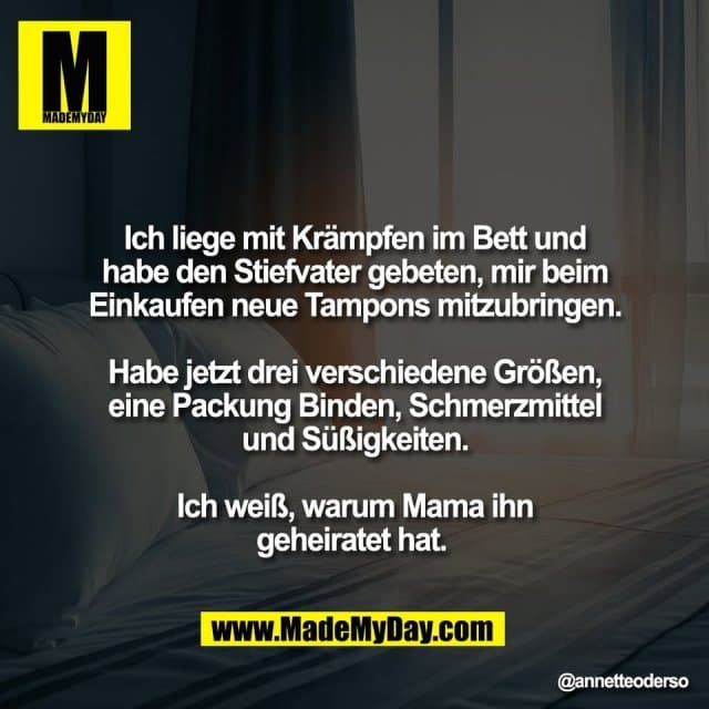 Ich liege mit Krämpfen im Bett und
habe den Stiefvater gebeten, mir beim
Einkaufen neue Tampons mitzubringen.
Habe jetzt drei verschiedene Größen,
eine Packung Binden, Schmerzmittel
und Süßigkeiten.
Ich weiß, warum Mama ihn
geheiratet hat. - Inspiration, Zitate & Sprüche | MadeMyDay | Jetzt entdecken & teilen Ich liege mit Krämpfen im Bett und
habe den Stiefvater gebeten, mir beim
Einkaufen neue Tampons mitzubringen.
Habe jetzt drei verschiedene Größen,
eine Packung Binden, Schmerzmittel
und Süßigkeiten.
Ich weiß, warum Mama ihn
geheiratet hat. - Inspirierendes Zitat mit Bild