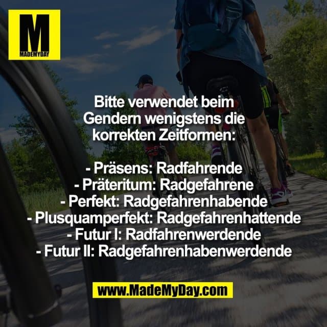 Bitte verwendet beim
Gendern wenigstens die
korrekten Zeitformen:
- Präsens: Radfahrende
- Präteritum: Radgefahrene
- Perfekt: Radgefahrenhabende
- Plusquamperfekt: Radgefahrenhattende
- Futur I: Radfahrenwerdende
- Futur II: Radgefahrenhabenwerdende - Inspiration, Zitate & Sprüche | MadeMyDay | Jetzt entdecken & teilen Bitte verwendet beim
Gendern wenigstens die
korrekten Zeitformen:
- Präsens: Radfahrende
- Präteritum: Radgefahrene
- Perfekt: Radgefahrenhabende
- Plusquamperfekt: Radgefahrenhattende
- Futur I: Radfahrenwerdende
- Futur II: Radgefahrenhabenwerdende - Inspirierendes Zitat mit Bild