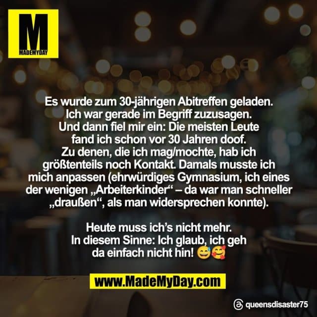 "Es wurde zum 30-jährigen Abitreffen geladen.
Ich war gerade im Begriff zuzusagen.
Und dann fiel mir ein: Die meisten Leute
fand ich schon vor 30 Jahren doof.
Zu denen, die ich mag/mochte, hab ich
größtenteils noch Kontakt. Damals musste ich
mich anpassen (ehrwürdiges Gymnasium, ich eines
der wenigen „Arbeiterkinder“ – da war man schneller
„draußen“, als man widersprechen konnte).
Heute muss ich’s nicht mehr.
In diesem Sinne: Ich glaub, ich geh
da einfach nicht hin! 😅🥰"
Threads: queensdisaster75 - Inspiration, Zitate & Sprüche | MadeMyDay | Jetzt entdecken & teilen "Es wurde zum 30-jährigen Abitreffen geladen.
Ich war gerade im Begriff zuzusagen.
Und dann fiel mir ein: Die meisten Leute
fand ich schon vor 30 Jahren doof.
Zu denen, die ich mag/mochte, hab ich
größtenteils noch Kontakt. Damals musste ich
mich anpassen (ehrwürdiges Gymnasium, ich eines
der wenigen „Arbeiterkinder“ – da war man schneller
„draußen“, als man widersprechen konnte).
Heute muss ich’s nicht mehr.
In diesem Sinne: Ich glaub, ich geh
da einfach nicht hin! 😅🥰"
Threads: queensdisaster75 - Inspirierendes Zitat mit Bild