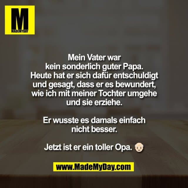 Mein Vater war
kein sonderlich guter Papa.
Heute hat er sich dafür entschuldigt
und gesagt, dass er es bewundert,
wie ich mit meiner Tochter umgehe
und sie erziehe.
Er wusste es damals einfach
nicht besser.
Jetzt ist er ein toller Opa. 👴🏻 - Inspiration, Zitate & Sprüche | MadeMyDay | Jetzt entdecken & teilen Mein Vater war
kein sonderlich guter Papa.
Heute hat er sich dafür entschuldigt
und gesagt, dass er es bewundert,
wie ich mit meiner Tochter umgehe
und sie erziehe.
Er wusste es damals einfach
nicht besser.
Jetzt ist er ein toller Opa. 👴🏻 - Inspirierendes Zitat mit Bild