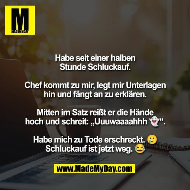 Habe seit einer halben
Stunde Schluckauf.
Chef kommt zu mir, legt mir Unterlagen
hin und fängt an zu erklären.
Mitten im Satz reißt er die Hände
hoch und schreit: „Uuuwaaaahhh 👻“.
Habe mich zu Tode erschreckt. 🥲
Schluckauf ist jetzt weg. 😂 - Inspiration, Zitate & Sprüche | MadeMyDay | Jetzt entdecken & teilen Habe seit einer halben
Stunde Schluckauf.
Chef kommt zu mir, legt mir Unterlagen
hin und fängt an zu erklären.
Mitten im Satz reißt er die Hände
hoch und schreit: „Uuuwaaaahhh 👻“.
Habe mich zu Tode erschreckt. 🥲
Schluckauf ist jetzt weg. 😂 - Inspirierendes Zitat mit Bild