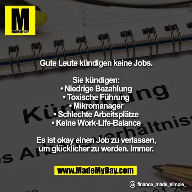 Gute Leute kündigen keine Jobs.
Sie kündigen:
• Niedrige Bezahlung
• Toxische Führung
• Mikromanager
• Schlechte Arbeitsplätze
• Keine Work-Life-Balance
Es ist okay einen Job zu verlassen,
um glücklicher zu werden. Immer.
Threads: finance_made_simple_ - Inspiration, Zitate & Sprüche | MadeMyDay | Jetzt entdecken & teilen Gute Leute kündigen keine Jobs.
Sie kündigen:
• Niedrige Bezahlung
• Toxische Führung
• Mikromanager
• Schlechte Arbeitsplätze
• Keine Work-Life-Balance
Es ist okay einen Job zu verlassen,
um glücklicher zu werden. Immer.
Threads: finance_made_simple_ - Inspirierendes Zitat mit Bild