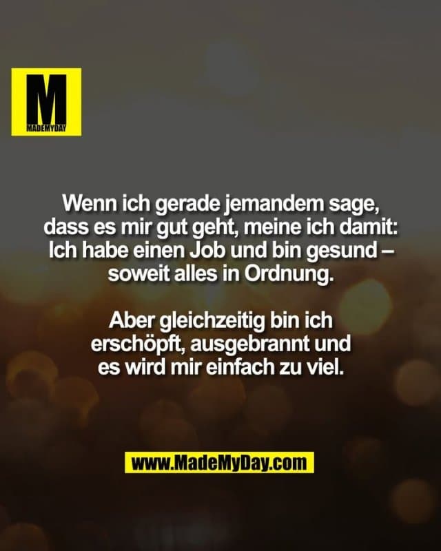 Wenn ich gerade jemandem sage,
dass es mir gut geht, meine ich damit:
Ich habe einen Job und bin gesund –
soweit alles in Ordnung.
Aber gleichzeitig bin ich
erschöpft, ausgebrannt und
es wird mir einfach zu viel. - Inspiration, Zitate & Sprüche | MadeMyDay | Jetzt entdecken & teilen Wenn ich gerade jemandem sage,
dass es mir gut geht, meine ich damit:
Ich habe einen Job und bin gesund –
soweit alles in Ordnung.
Aber gleichzeitig bin ich
erschöpft, ausgebrannt und
es wird mir einfach zu viel. - Inspirierendes Zitat mit Bild