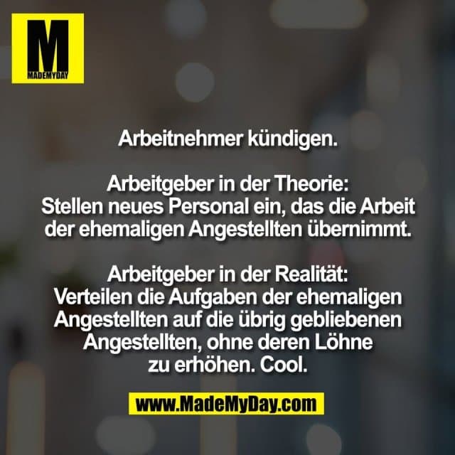 Arbeitnehmer kündigen.
Arbeitgeber in der Theorie:
Stellen neues Personal ein, das die Arbeit
der ehemaligen Angestellten übernimmt.
Arbeitgeber in der Realität:
Verteilen die Aufgaben der ehemaligen
Angestellten auf die übrig gebliebenen
Angestellten, ohne deren Löhne
zu erhöhen. Cool. - Inspiration, Zitate & Sprüche | MadeMyDay | Jetzt entdecken & teilen Arbeitnehmer kündigen.
Arbeitgeber in der Theorie:
Stellen neues Personal ein, das die Arbeit
der ehemaligen Angestellten übernimmt.
Arbeitgeber in der Realität:
Verteilen die Aufgaben der ehemaligen
Angestellten auf die übrig gebliebenen
Angestellten, ohne deren Löhne
zu erhöhen. Cool. - Inspirierendes Zitat mit Bild