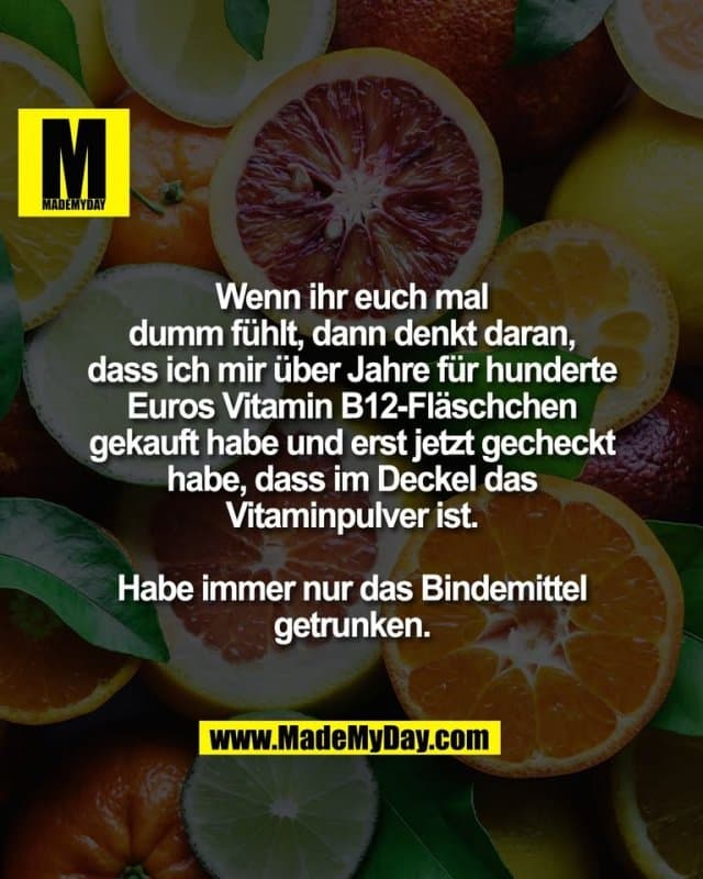 Wenn ihr euch mal
dumm fühlt, dann denkt daran,
dass ich mir über Jahre für hunderte
Euros Vitamin B12-Fläschchen
gekauft habe und erst jetzt gecheckt
habe, dass im Deckel das
Vitaminpulver ist.
Habe immer nur das Bindemittel
getrunken. - Inspiration, Zitate & Sprüche | MadeMyDay | Jetzt entdecken & teilen Wenn ihr euch mal
dumm fühlt, dann denkt daran,
dass ich mir über Jahre für hunderte
Euros Vitamin B12-Fläschchen
gekauft habe und erst jetzt gecheckt
habe, dass im Deckel das
Vitaminpulver ist.
Habe immer nur das Bindemittel
getrunken. - Inspirierendes Zitat mit Bild