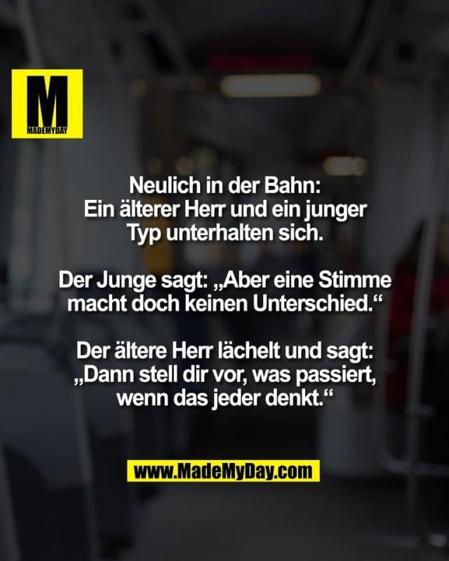 Neulich in der Bahn:
Ein älterer Herr und ein junger
Typ unterhalten sich.
Der Junge sagt: „Aber eine Stimme
macht doch keinen Unterschied.“
Der ältere Herr lächelt und sagt:
„Dann stell dir vor, was passiert,
wenn das jeder denkt.“ - Inspiration, Zitate & Sprüche | MadeMyDay | Jetzt entdecken & teilen Neulich in der Bahn:
Ein älterer Herr und ein junger
Typ unterhalten sich.
Der Junge sagt: „Aber eine Stimme
macht doch keinen Unterschied.“
Der ältere Herr lächelt und sagt:
„Dann stell dir vor, was passiert,
wenn das jeder denkt.“ - Inspirierendes Zitat mit Bild