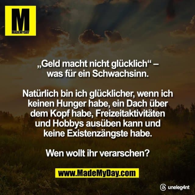 „Geld macht nicht glücklich“ –
was für ein Schwachsinn.
Natürlich bin ich glücklicher, wenn ich
keinen Hunger habe, ein Dach über
dem Kopf habe, Freizeitaktivitäten
und Hobbys ausüben kann und
keine Existenzängste habe.
Wen wollt ihr verarschen?
Threads: uneleg4nt - Inspiration, Zitate & Sprüche | MadeMyDay | Jetzt entdecken & teilen „Geld macht nicht glücklich“ –
was für ein Schwachsinn.
Natürlich bin ich glücklicher, wenn ich
keinen Hunger habe, ein Dach über
dem Kopf habe, Freizeitaktivitäten
und Hobbys ausüben kann und
keine Existenzängste habe.
Wen wollt ihr verarschen?
Threads: uneleg4nt - Inspirierendes Zitat mit Bild