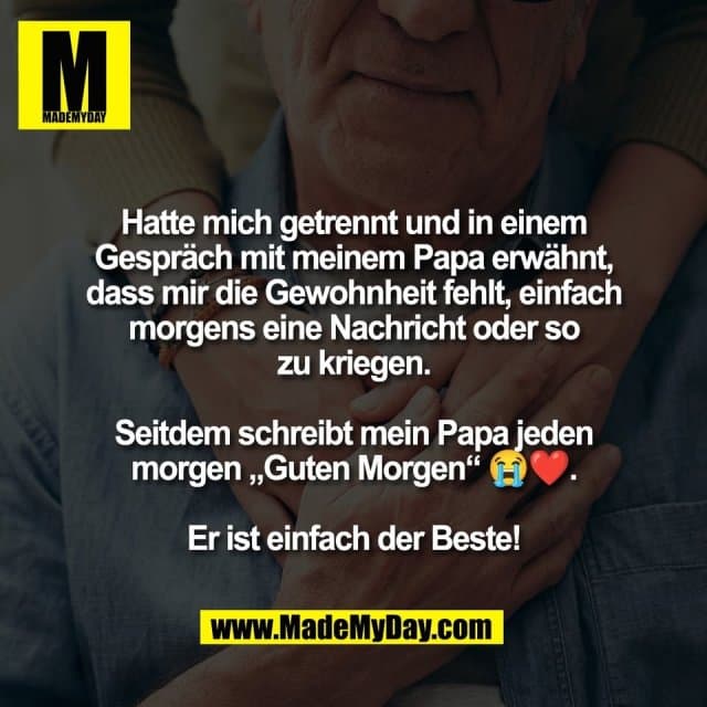 Hatte mich getrennt und in einem
Gespräch mit meinem Papa erwähnt,
dass mir die Gewohnheit fehlt, einfach
morgens eine Nachricht oder so
zu kriegen.
Seitdem schreibt mein Papa jeden
morgen „Guten Morgen“ 😭❤️.
Er ist einfach der Beste! - Inspiration, Zitate & Sprüche | MadeMyDay | Jetzt entdecken & teilen Hatte mich getrennt und in einem
Gespräch mit meinem Papa erwähnt,
dass mir die Gewohnheit fehlt, einfach
morgens eine Nachricht oder so
zu kriegen.
Seitdem schreibt mein Papa jeden
morgen „Guten Morgen“ 😭❤️.
Er ist einfach der Beste! - Inspirierendes Zitat mit Bild