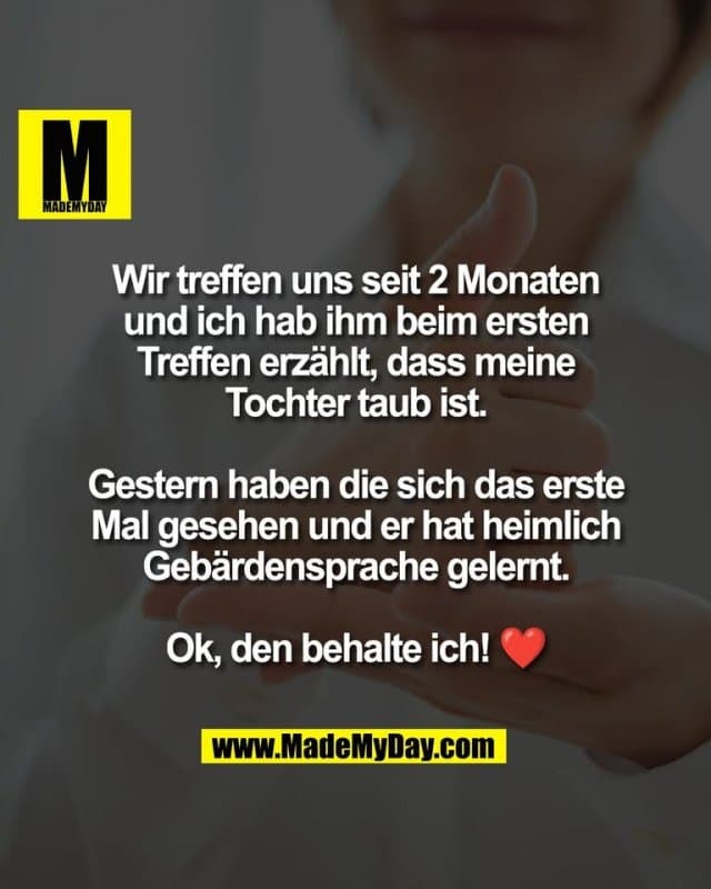 Wir treffen uns seit 2 Monaten
und ich hab ihm beim ersten
Treffen erzählt, dass meine
Tochter taub ist.
Gestern haben die sich das erste
Mal gesehen und er hat heimlich
Gebärdensprache gelernt.
Ok, den behalte ich! ❤️ - Inspiration, Zitate & Sprüche | MadeMyDay | Jetzt entdecken & teilen Wir treffen uns seit 2 Monaten
und ich hab ihm beim ersten
Treffen erzählt, dass meine
Tochter taub ist.
Gestern haben die sich das erste
Mal gesehen und er hat heimlich
Gebärdensprache gelernt.
Ok, den behalte ich! ❤️ - Inspirierendes Zitat mit Bild