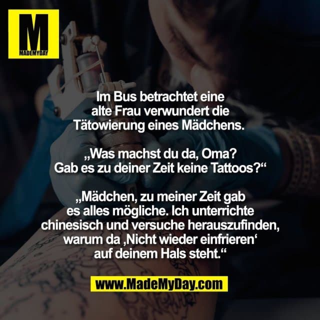 Im Bus betrachtet eine
alte Frau verwundert die
Tätowierung eines Mädchens.
„Was machst du da, Oma?
Gab es zu deiner Zeit keine Tattoos?“
„Mädchen, zu meiner Zeit gab
es alles mögliche. Ich unterrichte
chinesisch und versuche herauszufinden,
warum da ‚Nicht wieder einfrieren‘
auf deinem Hals steht.“ - Inspiration, Zitate & Sprüche | MadeMyDay | Jetzt entdecken & teilen Im Bus betrachtet eine
alte Frau verwundert die
Tätowierung eines Mädchens.
„Was machst du da, Oma?
Gab es zu deiner Zeit keine Tattoos?“
„Mädchen, zu meiner Zeit gab
es alles mögliche. Ich unterrichte
chinesisch und versuche herauszufinden,
warum da ‚Nicht wieder einfrieren‘
auf deinem Hals steht.“ - Inspirierendes Zitat mit Bild