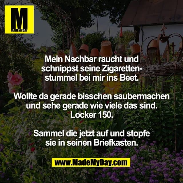 Mein Nachbar raucht und
schnippst seine Zigaretten-
stummel bei mir ins Beet.
Wollte da gerade bisschen saubermachen
und sehe gerade wie viele das sind.
Locker 150.
Sammel die jetzt auf und stopfe
sie in seinen Briefkasten. - Inspiration, Zitate & Sprüche | MadeMyDay | Jetzt entdecken & teilen Mein Nachbar raucht und
schnippst seine Zigaretten-
stummel bei mir ins Beet.
Wollte da gerade bisschen saubermachen
und sehe gerade wie viele das sind.
Locker 150.
Sammel die jetzt auf und stopfe
sie in seinen Briefkasten. - Inspirierendes Zitat mit Bild