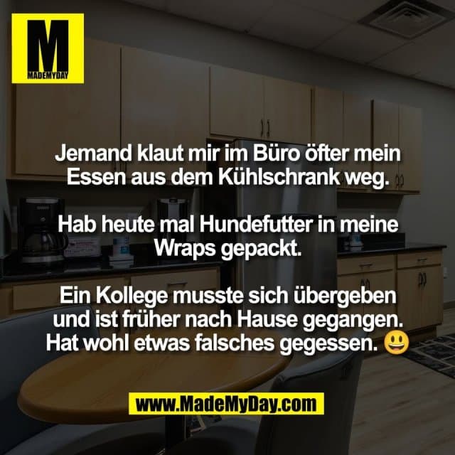 Jemand klaut mir im Büro öfter mein
Essen aus dem Kühlschrank weg.
Hab heute mal Hundefutter in meine
Wraps gepackt.
Ein Kollege musste sich übergeben
und ist früher nach Hause gegangen.
Hat wohl etwas falsches gegessen. 😃 - Inspiration, Zitate & Sprüche | MadeMyDay | Jetzt entdecken & teilen Jemand klaut mir im Büro öfter mein
Essen aus dem Kühlschrank weg.
Hab heute mal Hundefutter in meine
Wraps gepackt.
Ein Kollege musste sich übergeben
und ist früher nach Hause gegangen.
Hat wohl etwas falsches gegessen. 😃 - Inspirierendes Zitat mit Bild