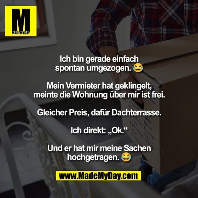 Ich bin gerade einfach
spontan umgezogen. 😂
Mein Vermieter hat geklingelt,
meinte die Wohnung über mir ist frei.
Gleicher Preis, dafür Dachterrasse.
Ich direkt: „Ok.“
Und er hat mir meine Sachen
hochgetragen. 😂 - Inspiration, Zitate & Sprüche | MadeMyDay | Jetzt entdecken & teilen Ich bin gerade einfach
spontan umgezogen. 😂
Mein Vermieter hat geklingelt,
meinte die Wohnung über mir ist frei.
Gleicher Preis, dafür Dachterrasse.
Ich direkt: „Ok.“
Und er hat mir meine Sachen
hochgetragen. 😂 - Inspirierendes Zitat mit Bild