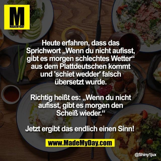 Heute erfahren, dass das
Sprichwort „Wenn du nicht aufisst,
gibt es morgen schlechtes Wetter“
aus dem Plattdeutschen kommt
und 'schiet wedder' falsch
übersetzt wurde.
Richtig heißt es: „Wenn du nicht
aufisst, gibt es morgen den
Scheiß wieder.“
Jetzt ergibt das endlich einen Sinn! - Inspiration, Zitate & Sprüche | MadeMyDay | Jetzt entdecken & teilen Heute erfahren, dass das
Sprichwort „Wenn du nicht aufisst,
gibt es morgen schlechtes Wetter“
aus dem Plattdeutschen kommt
und 'schiet wedder' falsch
übersetzt wurde.
Richtig heißt es: „Wenn du nicht
aufisst, gibt es morgen den
Scheiß wieder.“
Jetzt ergibt das endlich einen Sinn! - Inspirierendes Zitat mit Bild