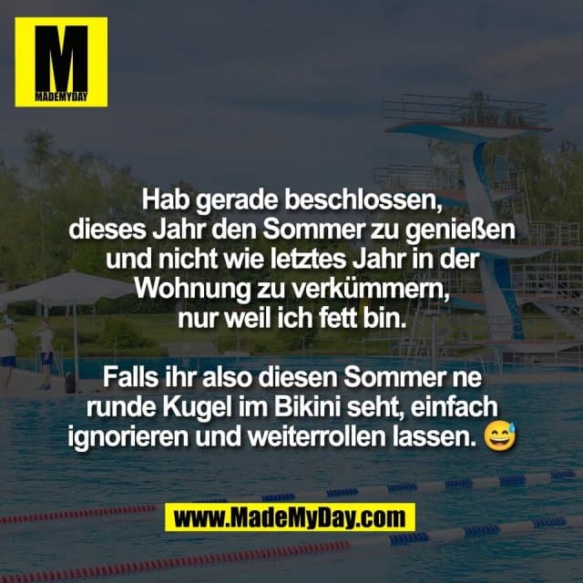 Hab gerade beschlossen,
dieses Jahr den Sommer zu genießen
und nicht wie letztes Jahr in der
Wohnung zu verkümmern,
nur weil ich fett bin.
Falls ihr also diesen Sommer ne
runde Kugel im Bikini seht, einfach
ignorieren und weiterrollen lassen. 😅 - Inspiration, Zitate & Sprüche | MadeMyDay | Jetzt entdecken & teilen Hab gerade beschlossen,
dieses Jahr den Sommer zu genießen
und nicht wie letztes Jahr in der
Wohnung zu verkümmern,
nur weil ich fett bin.
Falls ihr also diesen Sommer ne
runde Kugel im Bikini seht, einfach
ignorieren und weiterrollen lassen. 😅 - Inspirierendes Zitat mit Bild
