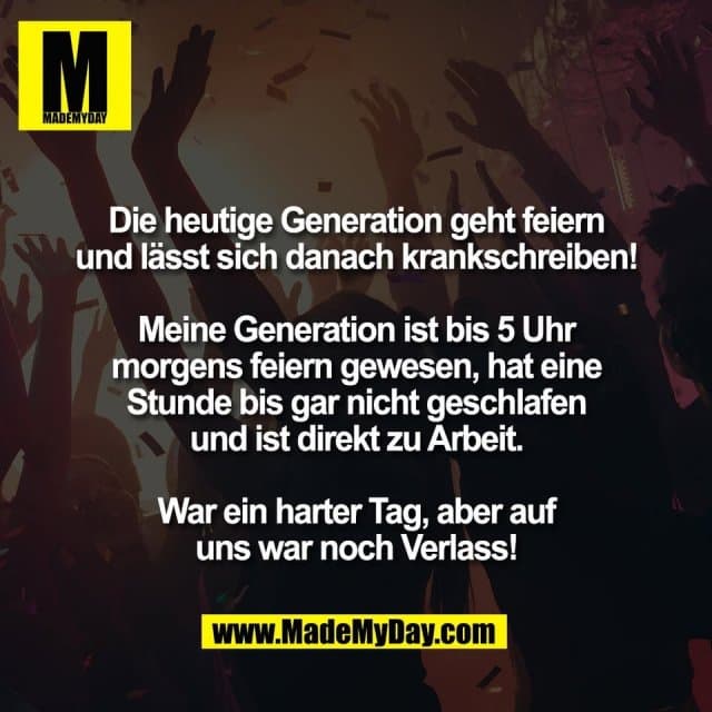 Die heutige Generation geht feiern
und lässt sich danach krankschreiben!
Meine Generation ist bis 5 Uhr
morgens feiern gewesen, hat eine
Stunde bis gar nicht geschlafen
und ist direkt zu Arbeit.
War ein harter Tag, aber auf
uns war noch Verlass! - Inspiration, Zitate & Sprüche | MadeMyDay | Jetzt entdecken & teilen Die heutige Generation geht feiern
und lässt sich danach krankschreiben!
Meine Generation ist bis 5 Uhr
morgens feiern gewesen, hat eine
Stunde bis gar nicht geschlafen
und ist direkt zu Arbeit.
War ein harter Tag, aber auf
uns war noch Verlass! - Inspirierendes Zitat mit Bild