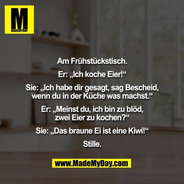 Am Frühstückstisch.
Er: „Ich koche Eier!“
Sie: „Ich habe dir gesagt, sag Bescheid,
wenn du in der Küche was machst.“
Er: „Meinst du, ich bin zu blöd,
zwei Eier zu kochen?“
Sie: „Das braune Ei ist eine Kiwi!“
Stille. - Inspiration, Zitate & Sprüche | MadeMyDay | Jetzt entdecken & teilen Am Frühstückstisch.
Er: „Ich koche Eier!“
Sie: „Ich habe dir gesagt, sag Bescheid,
wenn du in der Küche was machst.“
Er: „Meinst du, ich bin zu blöd,
zwei Eier zu kochen?“
Sie: „Das braune Ei ist eine Kiwi!“
Stille. - Inspirierendes Zitat mit Bild