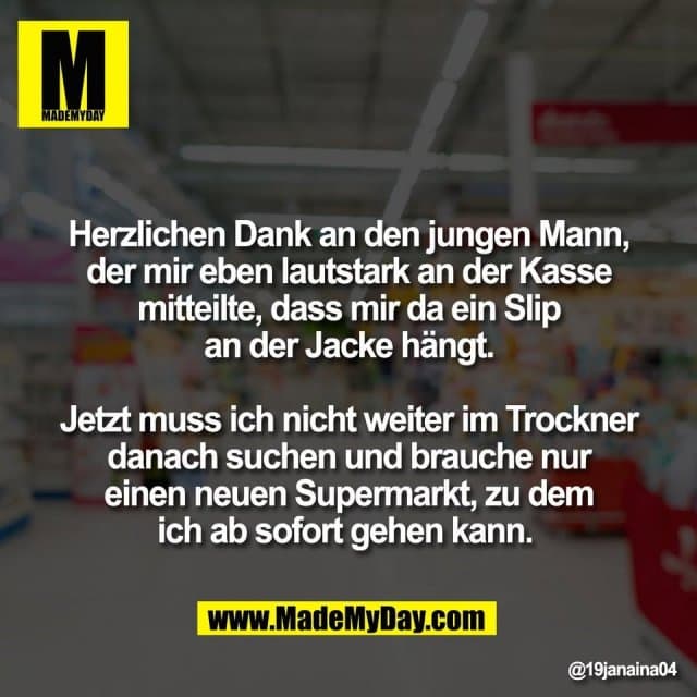 Herzlichen Dank an den jungen Mann,
der mir eben lautstark an der Kasse
mitteilte, dass mir da ein Slip
an der Jacke hängt.
Jetzt muss ich nicht weiter im Trockner
danach suchen und brauche nur
einen neuen Supermarkt, zu dem
ich ab sofort gehen kann. - Inspiration, Zitate & Sprüche | MadeMyDay | Jetzt entdecken & teilen Herzlichen Dank an den jungen Mann,
der mir eben lautstark an der Kasse
mitteilte, dass mir da ein Slip
an der Jacke hängt.
Jetzt muss ich nicht weiter im Trockner
danach suchen und brauche nur
einen neuen Supermarkt, zu dem
ich ab sofort gehen kann. - Inspirierendes Zitat mit Bild