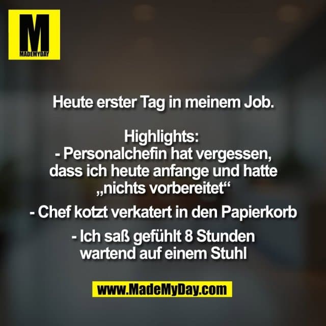 Heute erster Tag in meinem Job.
Highlights:
- Personalchefin hat vergessen,
dass ich heute anfange und hatte
„nichts vorbereitet“
- Chef kotzt verkatert in den Papierkorb
- Ich saß gefühlt 8 Stunden
wartend auf einem Stuhl - Inspiration, Zitate & Sprüche | MadeMyDay | Jetzt entdecken & teilen Heute erster Tag in meinem Job.
Highlights:
- Personalchefin hat vergessen,
dass ich heute anfange und hatte
„nichts vorbereitet“
- Chef kotzt verkatert in den Papierkorb
- Ich saß gefühlt 8 Stunden
wartend auf einem Stuhl - Inspirierendes Zitat mit Bild