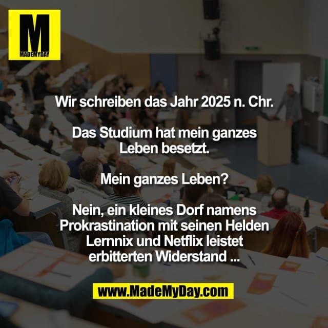 Wir schreiben das Jahr 2025 n. Chr.
Das Studium hat mein ganzes
Leben besetzt.
Mein ganzes Leben?
Nein, ein kleines Dorf namens
Prokrastination mit seinen Helden
Lernnix und Netflix leistet
erbitterten Widerstand ... - Inspiration, Zitate & Sprüche | MadeMyDay | Jetzt entdecken & teilen Wir schreiben das Jahr 2025 n. Chr.
Das Studium hat mein ganzes
Leben besetzt.
Mein ganzes Leben?
Nein, ein kleines Dorf namens
Prokrastination mit seinen Helden
Lernnix und Netflix leistet
erbitterten Widerstand ... - Inspirierendes Zitat mit Bild