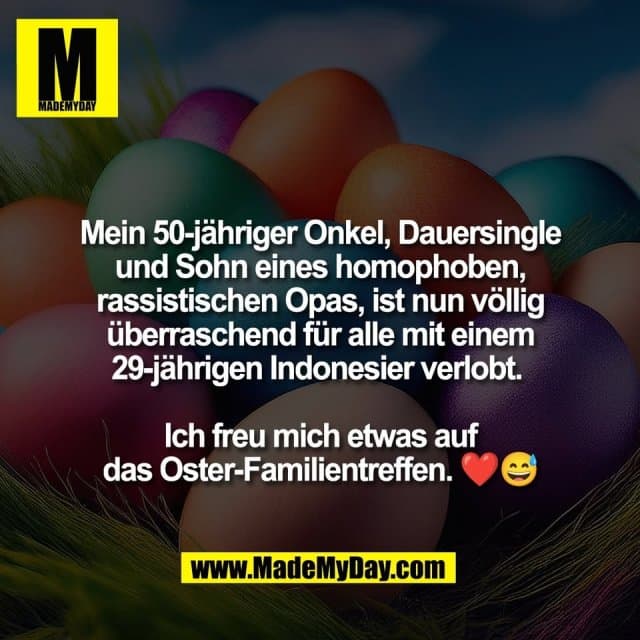 Mein 50-jähriger Onkel, Dauersingle
und Sohn eines homophoben,
rassistischen Opas, ist nun völlig
überraschend für alle mit einem
29-jährigen Indonesier verlobt.
Ich freu mich etwas auf
das Oster-Familientreffen. ❤️😅 - Inspiration, Zitate & Sprüche | MadeMyDay | Jetzt entdecken & teilen Mein 50-jähriger Onkel, Dauersingle
und Sohn eines homophoben,
rassistischen Opas, ist nun völlig
überraschend für alle mit einem
29-jährigen Indonesier verlobt.
Ich freu mich etwas auf
das Oster-Familientreffen. ❤️😅 - Inspirierendes Zitat mit Bild