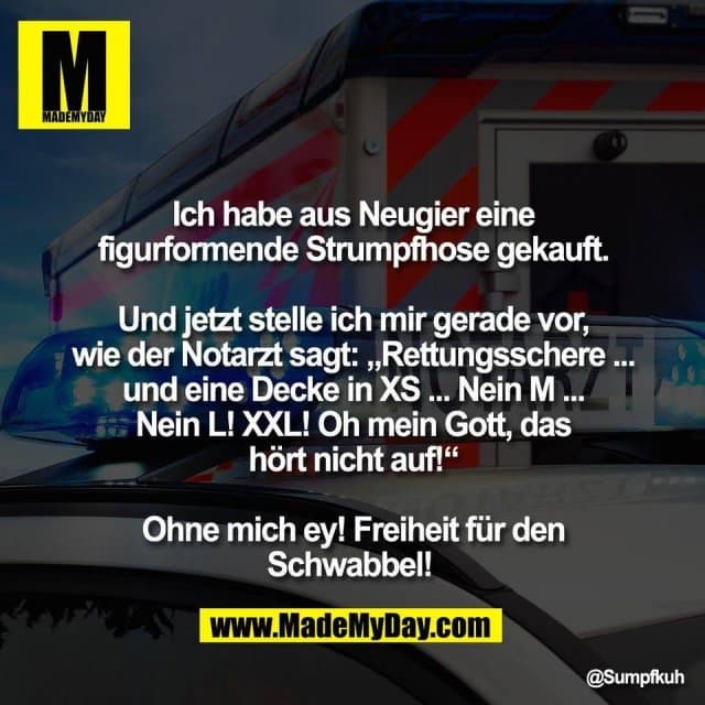 Ich habe aus Neugier eine
figurformende Strumpfhose gekauft.
Und jetzt stelle ich mir gerade vor,
wie der Notarzt sagt: „Rettungsschere ...
und eine Decke in XS ... Nein M ...
Nein L! XXL! Oh mein Gott, das
hört nicht auf!“
Ohne mich ey! Freiheit für den
Schwabbel! - Inspiration, Zitate & Sprüche | MadeMyDay | Jetzt entdecken & teilen Ich habe aus Neugier eine
figurformende Strumpfhose gekauft.
Und jetzt stelle ich mir gerade vor,
wie der Notarzt sagt: „Rettungsschere ...
und eine Decke in XS ... Nein M ...
Nein L! XXL! Oh mein Gott, das
hört nicht auf!“
Ohne mich ey! Freiheit für den
Schwabbel! - Inspirierendes Zitat mit Bild