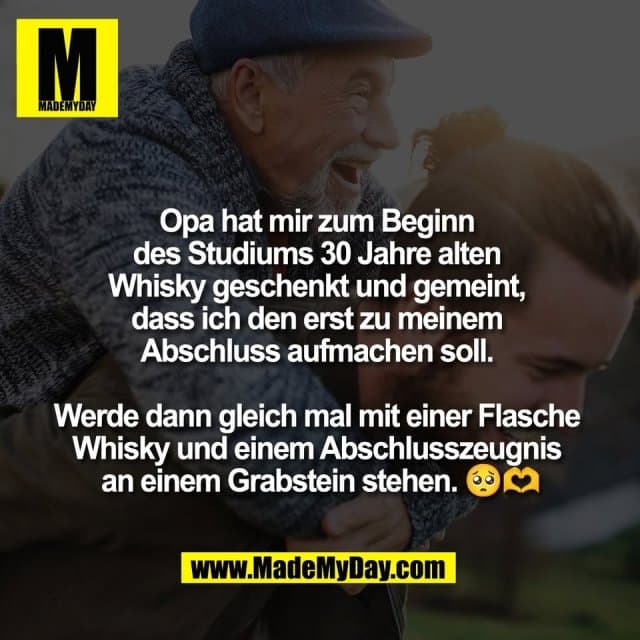 Opa hat mir zum Beginn
des Studiums 30 Jahre alten
Whisky geschenkt und gemeint,
dass ich den erst zu meinem
Abschluss aufmachen soll.
Werde dann gleich mal mit einer Flasche
Whisky und einem Abschlusszeugnis
an einem Grabstein stehen. 🥺🫶 - Inspiration, Zitate & Sprüche | MadeMyDay | Jetzt entdecken & teilen Opa hat mir zum Beginn
des Studiums 30 Jahre alten
Whisky geschenkt und gemeint,
dass ich den erst zu meinem
Abschluss aufmachen soll.
Werde dann gleich mal mit einer Flasche
Whisky und einem Abschlusszeugnis
an einem Grabstein stehen. 🥺🫶 - Inspirierendes Zitat mit Bild