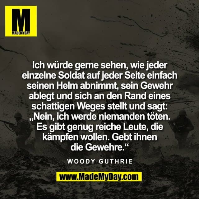 Ich würde gerne sehen, wie jeder
einzelne Soldat auf jeder Seite einfach
seinen Helm abnimmt, sein Gewehr
ablegt und sich an den Rand eines
schattigen Weges stellt und sagt:
„Nein, ich werde niemanden töten.
Es gibt genug reiche Leute, die
kämpfen wollen. Gebt ihnen
die Gewehre.“
Woody Guthrie - Inspiration, Zitate & Sprüche | MadeMyDay | Jetzt entdecken & teilen Ich würde gerne sehen, wie jeder
einzelne Soldat auf jeder Seite einfach
seinen Helm abnimmt, sein Gewehr
ablegt und sich an den Rand eines
schattigen Weges stellt und sagt:
„Nein, ich werde niemanden töten.
Es gibt genug reiche Leute, die
kämpfen wollen. Gebt ihnen
die Gewehre.“
Woody Guthrie - Inspirierendes Zitat mit Bild