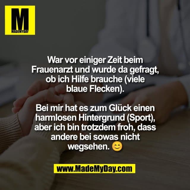 War vor einiger Zeit beim
Frauenarzt und wurde da gefragt,
ob ich Hilfe brauche (viele
blaue Flecken).
Bei mir hat es zum Glück einen
harmlosen Hintergrund (Sport),
aber ich bin trotzdem froh, dass
andere bei sowas nicht
wegsehen. 😊 - Inspiration, Zitate & Sprüche | MadeMyDay | Jetzt entdecken & teilen War vor einiger Zeit beim
Frauenarzt und wurde da gefragt,
ob ich Hilfe brauche (viele
blaue Flecken).
Bei mir hat es zum Glück einen
harmlosen Hintergrund (Sport),
aber ich bin trotzdem froh, dass
andere bei sowas nicht
wegsehen. 😊 - Inspirierendes Zitat mit Bild