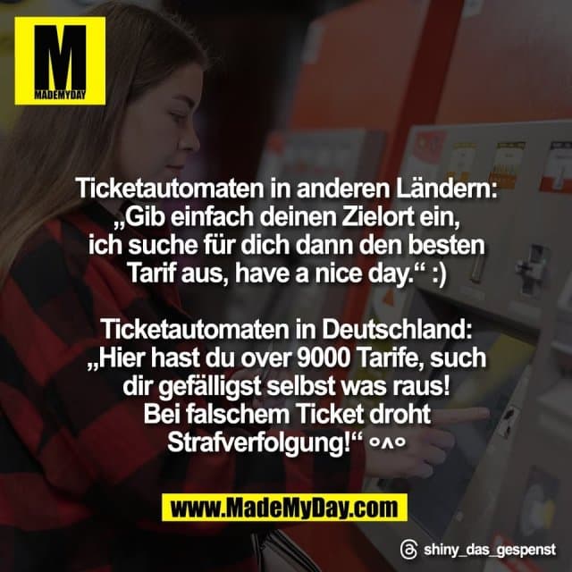 Ticketautomaten in anderen Ländern:
„Gib einfach deinen Zielort ein,
ich suche für dich dann den besten
Tarif aus, have a nice day.“ :)
Ticketautomaten in Deutschland:
„Hier hast du over 9000 Tarife, such
dir gefälligst selbst was raus!
Bei falschem Ticket droht
Strafverfolgung!“ °^°
Threads: shiny_das_gespenst - Inspiration, Zitate & Sprüche | MadeMyDay | Jetzt entdecken & teilen Ticketautomaten in anderen Ländern:
„Gib einfach deinen Zielort ein,
ich suche für dich dann den besten
Tarif aus, have a nice day.“ :)
Ticketautomaten in Deutschland:
„Hier hast du over 9000 Tarife, such
dir gefälligst selbst was raus!
Bei falschem Ticket droht
Strafverfolgung!“ °^°
Threads: shiny_das_gespenst - Inspirierendes Zitat mit Bild