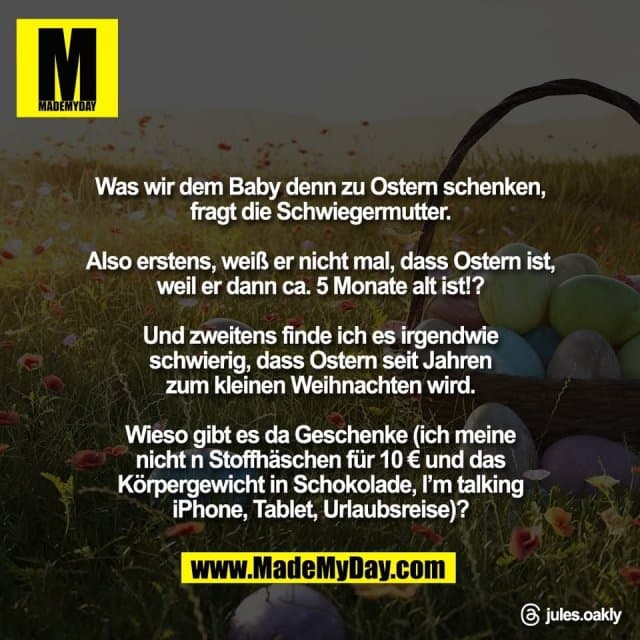 Was wir dem Baby denn zu Ostern schenken,
fragt die Schwiegermutter.
Also erstens, weiß er nicht mal, dass Ostern ist,
weil er dann ca. 5 Monate alt ist!?
Und zweitens finde ich es irgendwie
schwierig, dass Ostern seit Jahren
zum kleinen Weihnachten wird.
Wieso gibt es da Geschenke (ich meine
nicht n Stoffhäschen für 10 € und das
Körpergewicht in Schokolade, I’m talking
iPhone, Tablet, Urlaubsreise)?
Threads: jules.oakly - Inspiration, Zitate & Sprüche | MadeMyDay | Jetzt entdecken & teilen Was wir dem Baby denn zu Ostern schenken,
fragt die Schwiegermutter.
Also erstens, weiß er nicht mal, dass Ostern ist,
weil er dann ca. 5 Monate alt ist!?
Und zweitens finde ich es irgendwie
schwierig, dass Ostern seit Jahren
zum kleinen Weihnachten wird.
Wieso gibt es da Geschenke (ich meine
nicht n Stoffhäschen für 10 € und das
Körpergewicht in Schokolade, I’m talking
iPhone, Tablet, Urlaubsreise)?
Threads: jules.oakly - Inspirierendes Zitat mit Bild