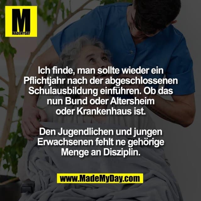 Ich finde, man sollte wieder ein
Pflichtjahr nach der abgeschlossenen
Schulausbildung einführen. Ob das
nun Bund oder Altersheim
oder Krankenhaus ist.
Den Jugendlichen und jungen
Erwachsenen fehlt ne gehörige
Menge an Disziplin. - Inspiration, Zitate & Sprüche | MadeMyDay | Jetzt entdecken & teilen Ich finde, man sollte wieder ein
Pflichtjahr nach der abgeschlossenen
Schulausbildung einführen. Ob das
nun Bund oder Altersheim
oder Krankenhaus ist.
Den Jugendlichen und jungen
Erwachsenen fehlt ne gehörige
Menge an Disziplin. - Inspirierendes Zitat mit Bild