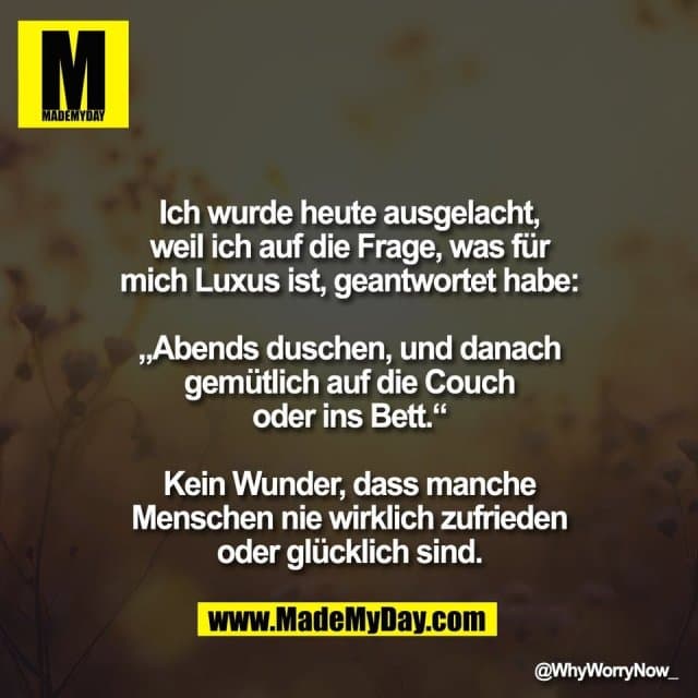 Ich wurde heute ausgelacht,
weil ich auf die Frage, was für
mich Luxus ist, geantwortet habe:
„Abends duschen, und danach
gemütlich auf die Couch
oder ins Bett.“
Kein Wunder, dass manche
Menschen nie wirklich zufrieden
oder glücklich sind. - Inspiration, Zitate & Sprüche | MadeMyDay | Jetzt entdecken & teilen Ich wurde heute ausgelacht,
weil ich auf die Frage, was für
mich Luxus ist, geantwortet habe:
„Abends duschen, und danach
gemütlich auf die Couch
oder ins Bett.“
Kein Wunder, dass manche
Menschen nie wirklich zufrieden
oder glücklich sind. - Inspirierendes Zitat mit Bild