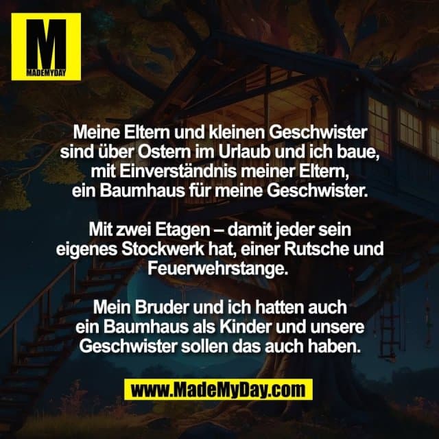 Meine Eltern und kleinen Geschwister
sind über Ostern im Urlaub und ich baue,
mit Einverständnis meiner Eltern,
ein Baumhaus für meine Geschwister.
Mit zwei Etagen – damit jeder sein
eigenes Stockwerk hat, einer Rutsche und
Feuerwehrstange.
Mein Bruder und ich hatten auch
ein Baumhaus als Kinder und unsere
Geschwister sollen das auch haben. - Inspiration, Zitate & Sprüche | MadeMyDay | Jetzt entdecken & teilen Meine Eltern und kleinen Geschwister
sind über Ostern im Urlaub und ich baue,
mit Einverständnis meiner Eltern,
ein Baumhaus für meine Geschwister.
Mit zwei Etagen – damit jeder sein
eigenes Stockwerk hat, einer Rutsche und
Feuerwehrstange.
Mein Bruder und ich hatten auch
ein Baumhaus als Kinder und unsere
Geschwister sollen das auch haben. - Inspirierendes Zitat mit Bild