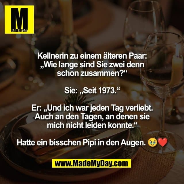 Kellnerin zu einem älteren Paar:
„Wie lange sind Sie zwei denn
schon zusammen?“
Sie: „Seit 1973.“
Er: „Und ich war jeden Tag verliebt.
Auch an den Tagen, an denen sie
mich nicht leiden konnte.“
Hatte ein bisschen Pipi in den Augen. 🥹❤️ - Inspiration, Zitate & Sprüche | MadeMyDay | Jetzt entdecken & teilen Kellnerin zu einem älteren Paar:
„Wie lange sind Sie zwei denn
schon zusammen?“
Sie: „Seit 1973.“
Er: „Und ich war jeden Tag verliebt.
Auch an den Tagen, an denen sie
mich nicht leiden konnte.“
Hatte ein bisschen Pipi in den Augen. 🥹❤️ - Inspirierendes Zitat mit Bild